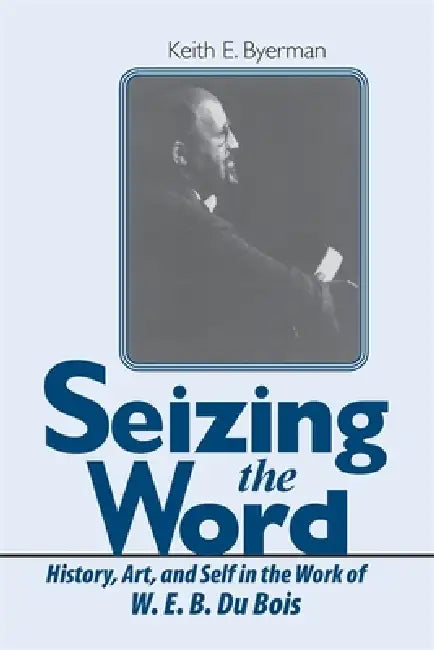 Seizing the Word: History, Art, and Self in the Work of W. E. B. Du Bois by Keith E. Byerman