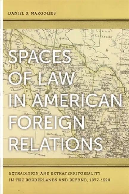 Spaces of Law in American Foreign Relations: Extradition and Extraterritoriality in the Borderlands and Beyond, 1877-1898 by Daniel S. Margolies