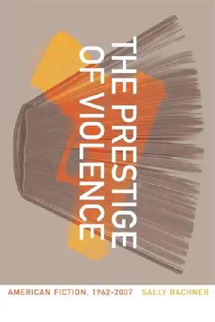 The Prestige of Violence: American Fiction, 1962-2007 by Sally Bachner