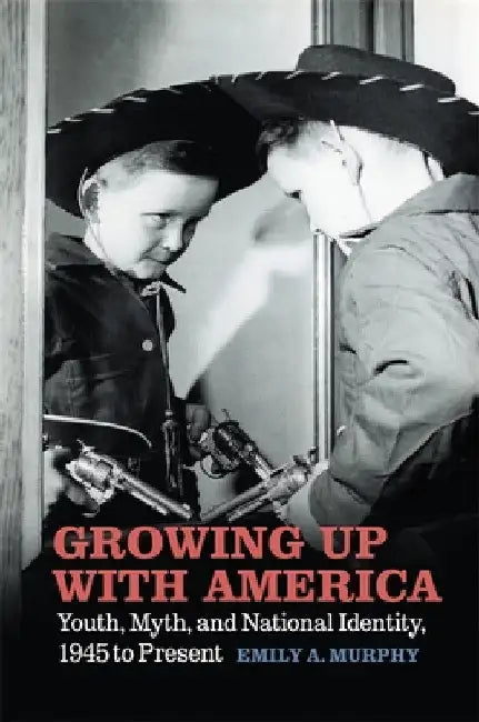 Growing Up with America: Youth, Myth, and National Identity, 1945 to Present by Emily A. Murphy