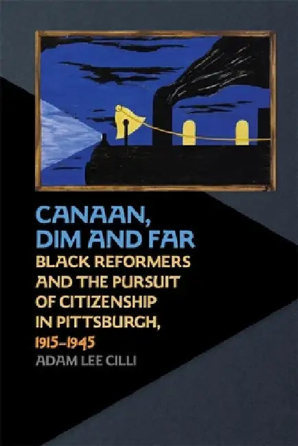 Canaan, Dim and Far: Black Reformers and the Pursuit of Citizenship in Pittsburgh, 1915-1945 by Adam Lee CILLI