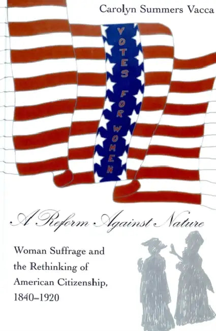 A Reform Against Nature: Woman Suffrage and the Rethinking of American Citizenship, 1840-1920 by Carolyn Summers Vacca