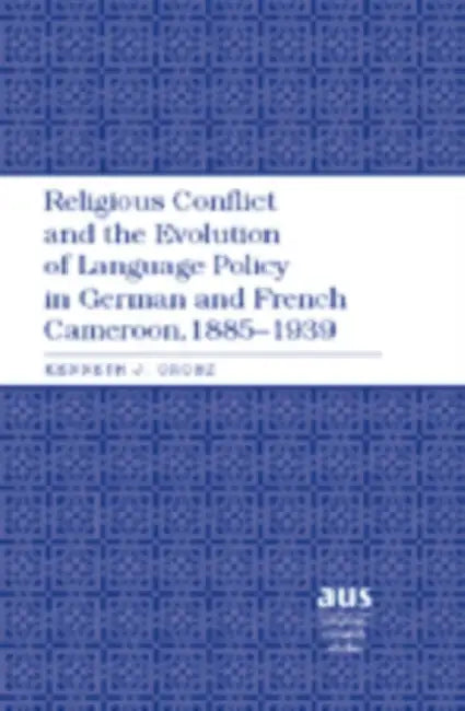 Religious Conflict and the Evolution of Language Policy in German and French Cameroon, 1885-1939 by Kenneth J. Orosz