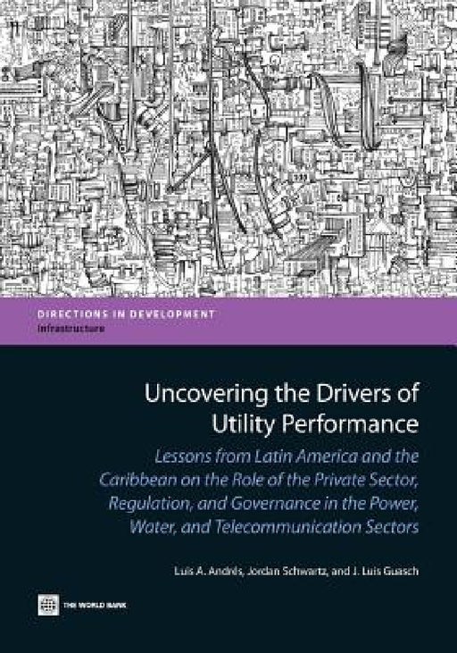 Uncovering the Drivers of Utility Performance: Lessons from Latin America and the Caribbean on the Role of the Private Sector, Regulation, and Governa by Luis A. Andres, Jordan Schwartz, J. Luis Guasch