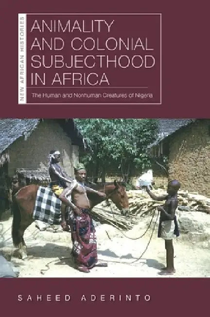 Animality and Colonial Subjecthood in Africa: The Human and Nonhuman Creatures of Nigeria by Saheed Aderinto