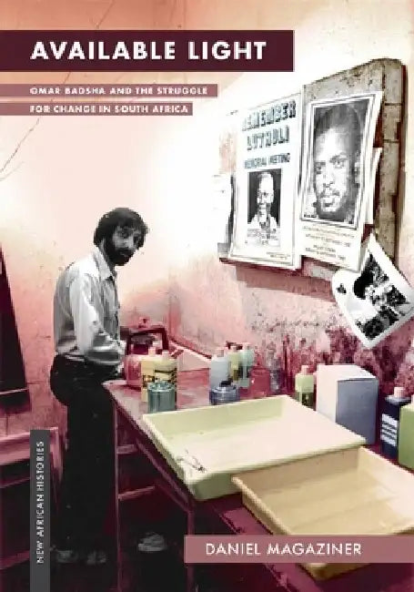 Available Light: Omar Badsha and the Struggle for Change in South Africa by Daniel Magaziner