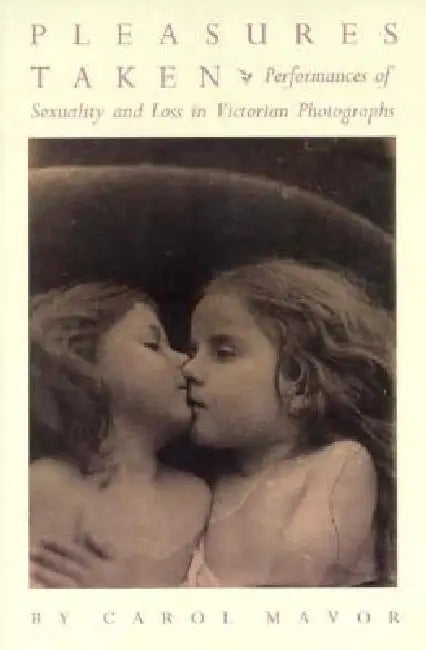 Pleasures Taken: Performances of Sexuality and Loss in Victorian Photographs by Carol Mavor