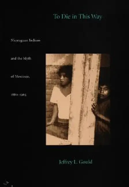 To Die in this Way: Nicaraguan Indians and the Myth of Mestizaje, 1880-1965 by Jeffrey L. Gould