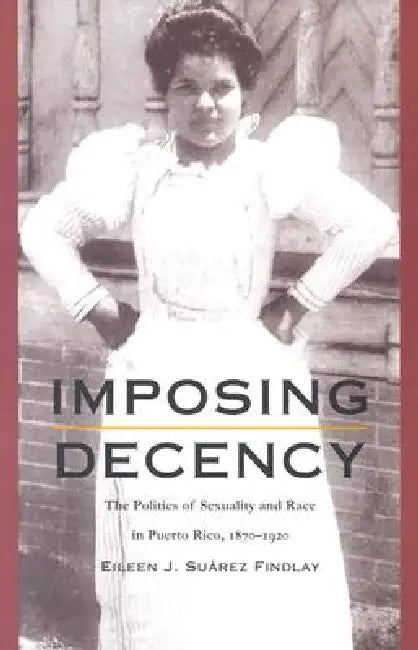 Imposing Decency: The Politics of Sexuality and Race in Puerto Rico, 1870-1920 by Eileen J. Suárez Findlay