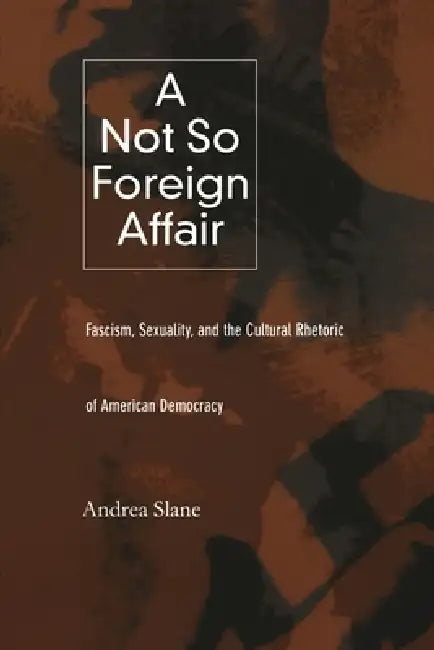 A Not So Foreign Affair: Fascism, Sexuality, and the Cultural Rhetoric of American Democracy by Andrea Slane