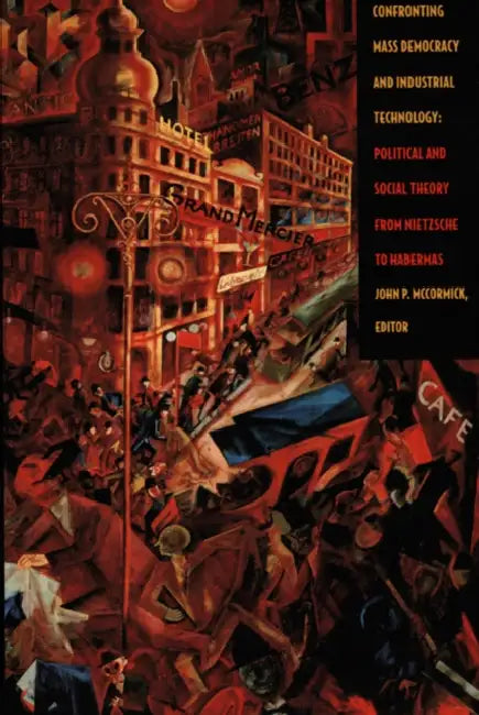 Confronting Mass Democracy and Industrial Technology: Political and Social Theory from Nietzsche to Habermas by John P. McCormick