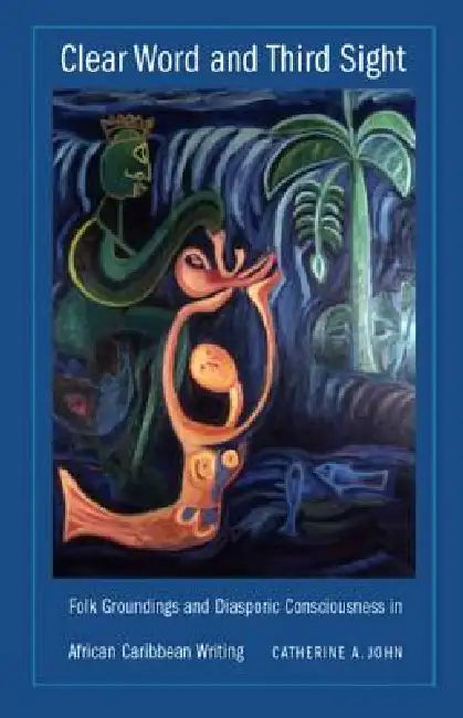 Clear Word and Third Sight: Folk Groundings and Diasporic Consciousness in African Caribbean Writing by Catherine A. John