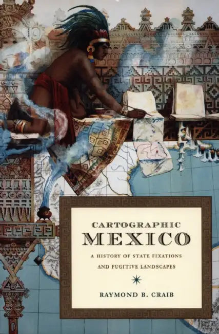 Cartographic Mexico: A History of State Fixations and Fugitive Landscapes by Raymond B. Craib