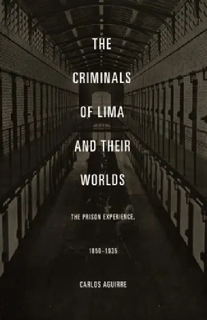 The Criminals of Lima and Their Worlds: The Prison Experience, 1850-1935 by Carlos Aguirre