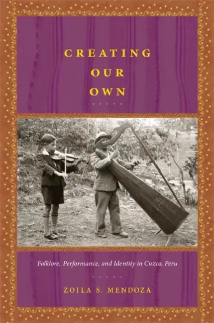 Creating Our Own: Folklore, Performance, and Identity in Cuzco, Peru by Zoila S. Mendoza