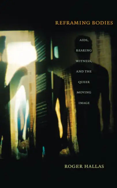 Reframing Bodies: Aids, Bearing Witness, and the Queer Moving Image by Roger Hallas