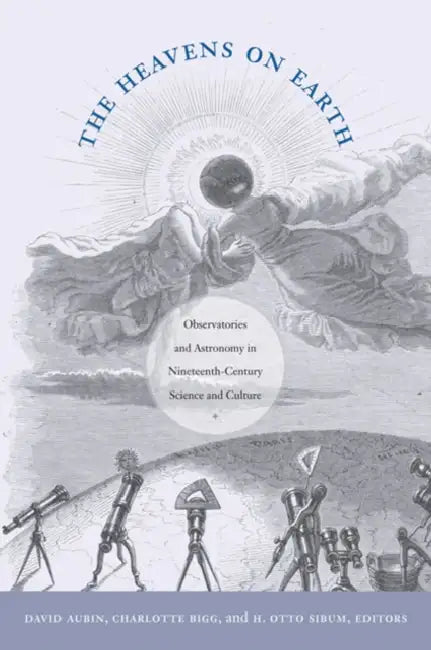 The Heavens on Earth: Observatories and Astronomy in Nineteenth-Century Science and Culture by David Aubin, Charlotte Bigg, H. Otto Sibum