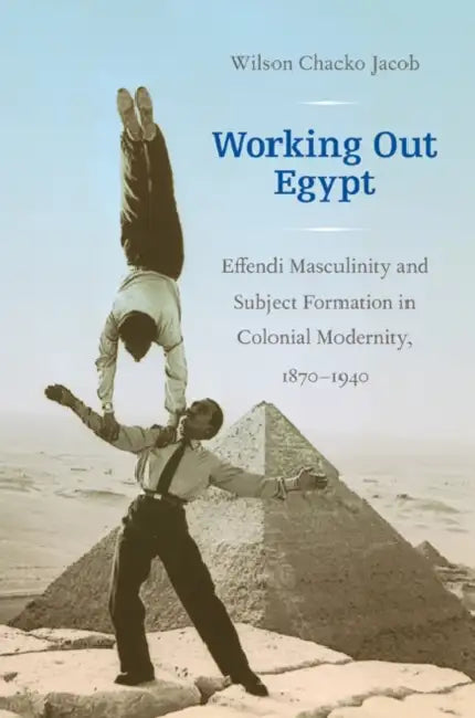 Working Out Egypt: Effendi Masculinity and Subject Formation in Colonial Modernity, 1870-1940 by Wilson Chacko Jacob