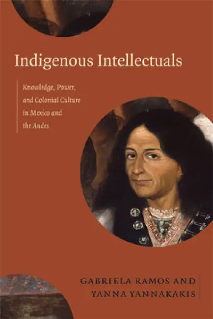 Indigenous Intellectuals: Knowledge, Power, and Colonial Culture in Mexico and the Andes by Gabriela Ramos