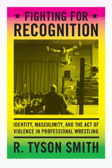 Fighting for Recognition: Identity, Masculinity, and the Act of Violence in Professional Wrestling by R. Tyson Smith