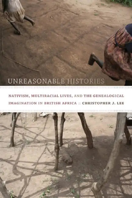 Unreasonable Histories: Nativism, Multiracial Lives, and the Genealogical Imagination in British Africa by Christopher J. Lee
