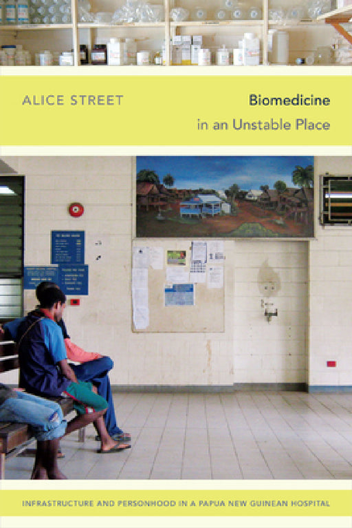 Biomedicine in an Unstable Place: Infrastructure and Personhood in a Papua New Guinean Hospital by Alice Street