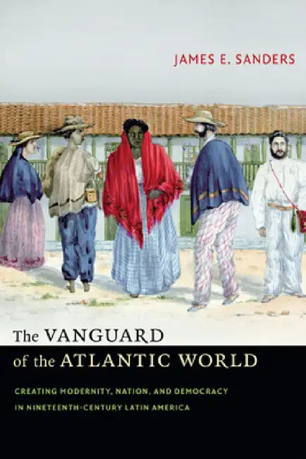 The Vanguard of the Atlantic World: Creating Modernity, Nation, and Democracy in Nineteenth-Century Latin America by James E. Sanders
