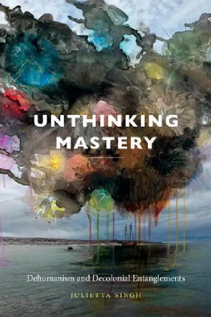 Unthinking Mastery: Dehumanism and Decolonial Entanglements by Julietta Singh