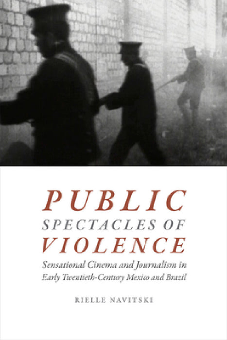 Public Spectacles of Violence: Sensational Cinema and Journalism in Early Twentieth-Century Mexico and Brazil by Rielle Navitski