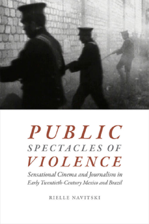 Public Spectacles of Violence: Sensational Cinema and Journalism in Early Twentieth-Century Mexico and Brazil by Rielle Navitski