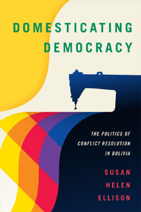 Domesticating Democracy: The Politics of Conflict Resolution in Bolivia by Susan Helen Ellison