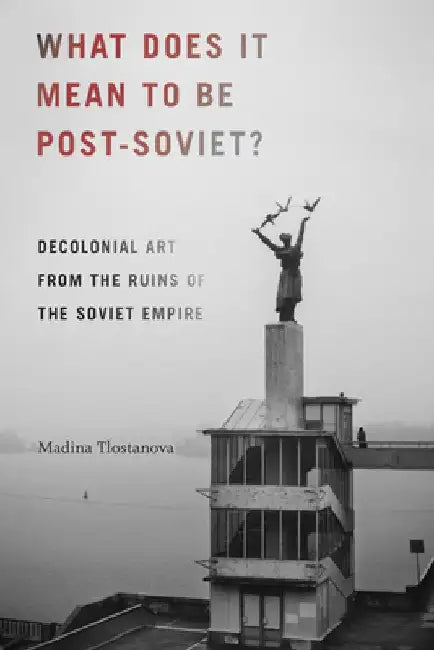 What Does It Mean to Be Post-Soviet?: Decolonial Art from the Ruins of the Soviet Empire by Madina Tlostanova