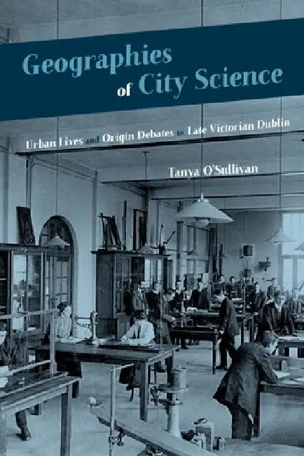 Geographies of City Science: Urban Lives and Origin Debates in Late Victorian Dublin by Tanya O'Sullivan