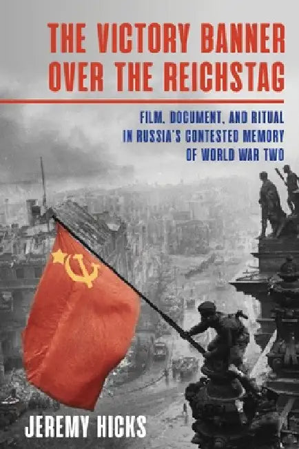 The Victory Banner Over the Reichstag: Film, Document and Ritual in Russia's Contested Memory of World War II by Jeremy Hicks