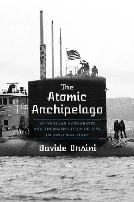 The Atomic Archipelago: Us Nuclear Submarines and Technopolitics of Risk in Cold War Italy by Davide Orsini