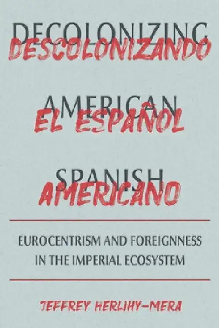 Decolonizing American Spanish: Eurocentrism and Foreignness in the Imperial Ecosystem by Jeffrey Herlihy-Mera