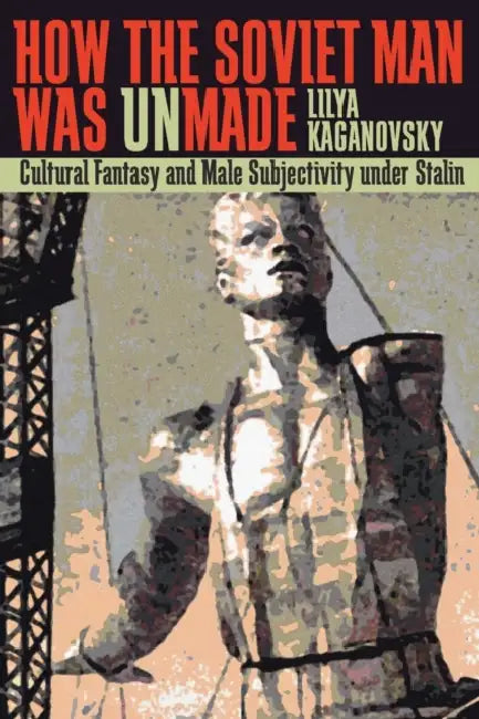 How the Soviet Man Was Unmade: Cultural Fantasy and Male Subjectivity Under Stalin by Lilya Kaganovsky