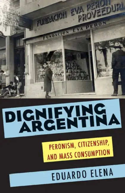 Dignifying Argentina: Peronism, Citizenship, and Mass Consumption by Eduardo Elena