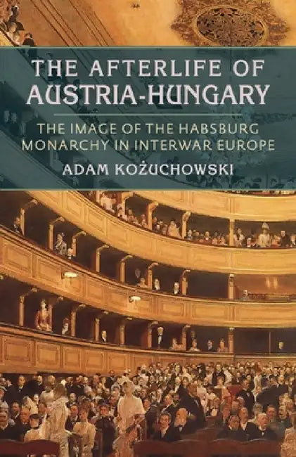 The Afterlife of Austria-Hungary: The Image of the Habsburg Monarchy in Interwar Europe by Adam Kozuchowski