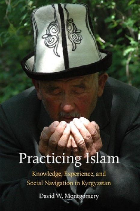 Practicing Islam: Knowledge, Experience, and Social Navigation in Kyrgyzstan by David Montgomery