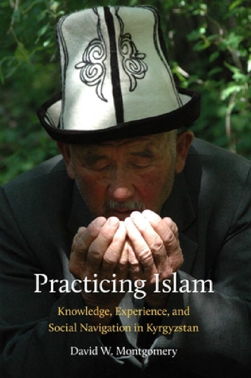 Practicing Islam: Knowledge, Experience, and Social Navigation in Kyrgyzstan by David Montgomery