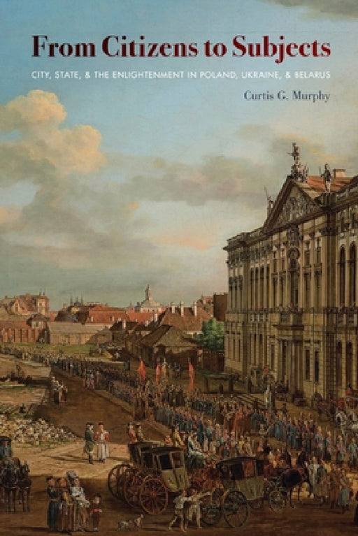 From Citizens to Subjects: City, State, and the Enlightenment in Poland, Ukraine, and Belarus by Curtis Murphy