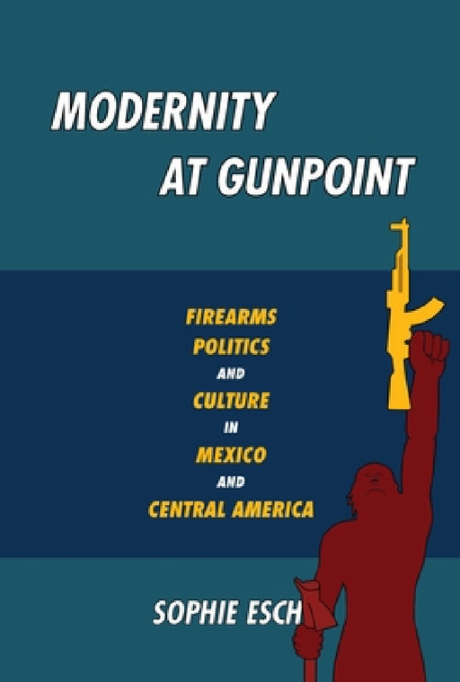 Modernity at Gunpoint: Firearms, Politics, and Culture in Mexico and Central America by Sophie Esch