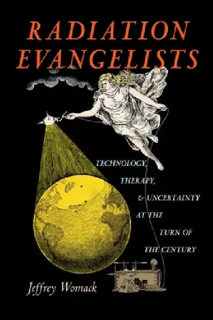 Radiation Evangelists: Technology, Therapy, and Uncertainty at the Turn of the Century by Jeffrey Womack