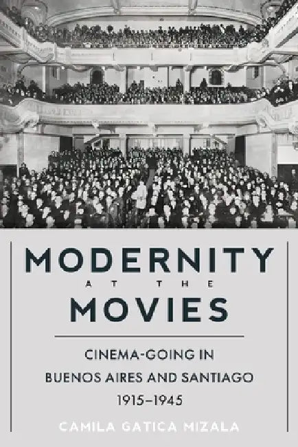 Modernity at the Movies: Cinema-Going in Buenos Aires and Santiago, 1915-1945 by Camila Gatica Mizala