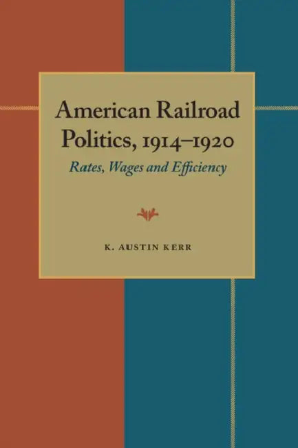 American Railroad Politics, 1914-1920: Rates, Wages and Efficiency by K. Austin Kerr