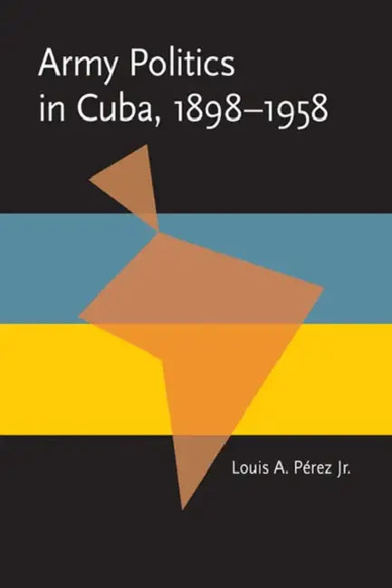 Army Politics in Cuba, 1898-1958 by Jr. Pérez Louis A.