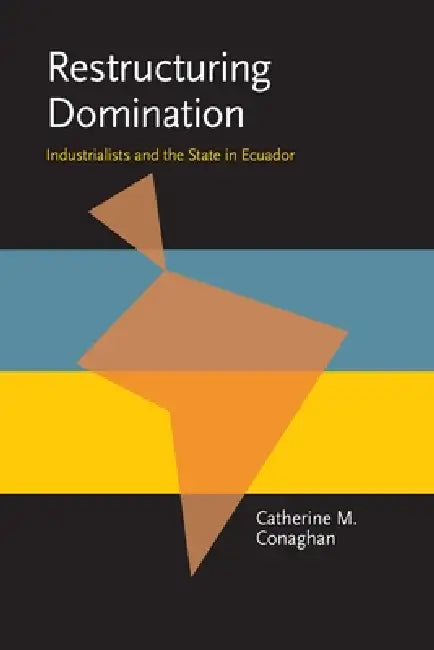 Restructuring Domination: Industrialists and the State in Ecuador by Catherine M. Conaghan