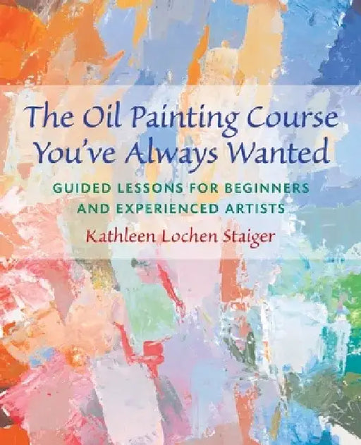 The Oil Painting Course You've Always Wanted: Guided Lessons for Beginners & Experienced Artists by Kathleen Staiger