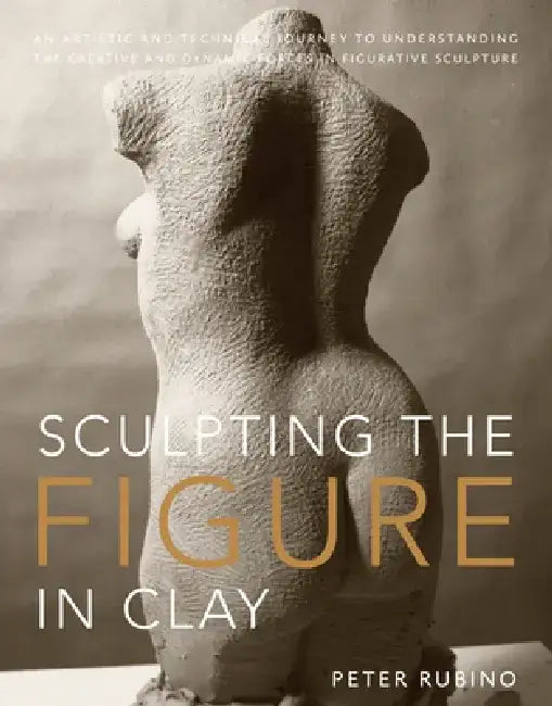 Sculpting the Figure in Clay: An Artistic and Technical Journey to Understanding the Creative and Dynamic Forces in Figurative Sculpture by Peter Rubino